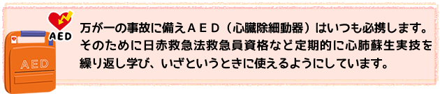 万が一の事故に備えＡＥＤはいつも携帯します。そのために日赤救急法救急員資格など定期的に心肺蘇生実技を繰り返し学び、いざという時に使えるようにします。